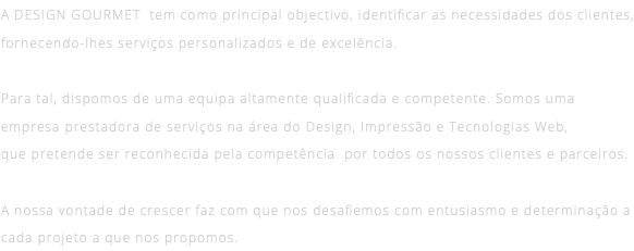 A DESIGN GOURMET tem como principal objectivo, identificar as necessidades dos clientes, fornecendo-lhes serviços personalizados e de excelência. Para tal, dispomos de uma equipa altamente qualificada e competente. Somos uma empresa prestadora de serviços na área do Design, Impressão e Tecnologias Web, que pretende ser reconhecida pela competência por todos os nossos clientes e parceiros. A nossa vontade de crescer faz com que nos desafiemos com entusiasmo e determinação a cada projeto a que nos propomos. 