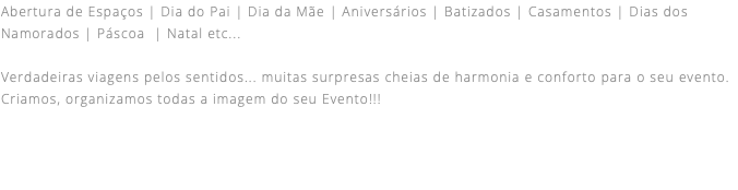 Abertura de Espaços | Dia do Pai | Dia da Mãe | Aniversários | Batizados | Casamentos | Dias dos Namorados | Páscoa | Natal etc...  Verdadeiras viagens pelos sentidos... muitas surpresas cheias de harmonia e conforto para o seu evento. Criamos, organizamos todas a imagem do seu Evento!!!